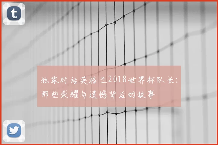 独家对话英格兰2018世界杯队长:那些荣耀与遗憾背后的故事