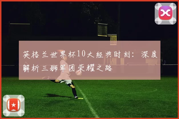 英格兰世界杯10大经典时刻:深度解析三狮军团荣耀之路