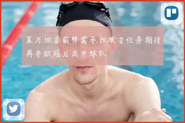 莱万坦言前锋需承担艰苦任务期待再夺欧冠后离开球队