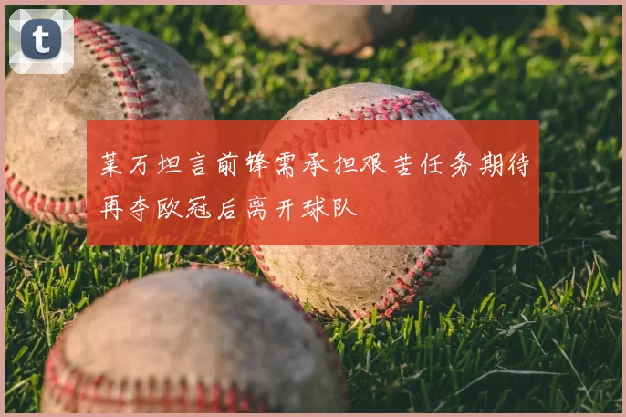莱万坦言前锋需承担艰苦任务期待再夺欧冠后离开球队