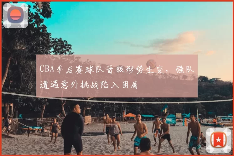 CBA季后赛球队晋级形势生变,强队遭遇意外挑战陷入困局
