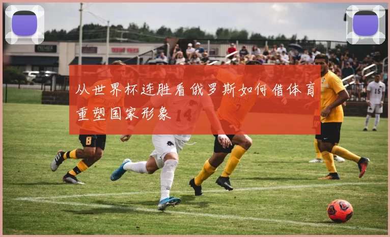 从世界杯连胜看俄罗斯如何借体育重塑国家形象