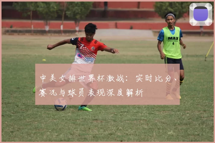 中美女排世界杯激战：实时比分、赛况与球员表现深度解析