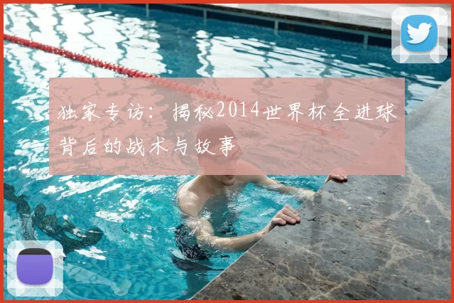 独家专访:揭秘2014世界杯全进球背后的战术与故事