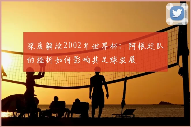 深度解读2002年世界杯:阿根廷队的挫折如何影响其足球发展