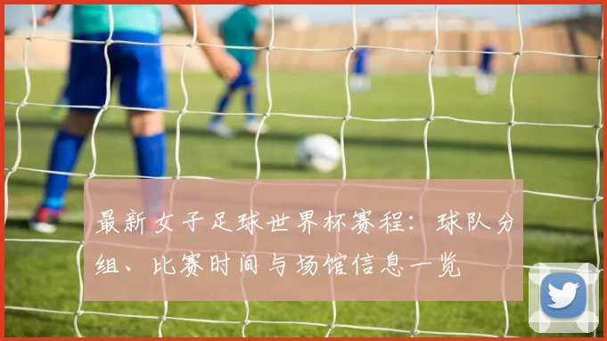 最新女子足球世界杯赛程:球队分组、比赛时间与场馆信息一览