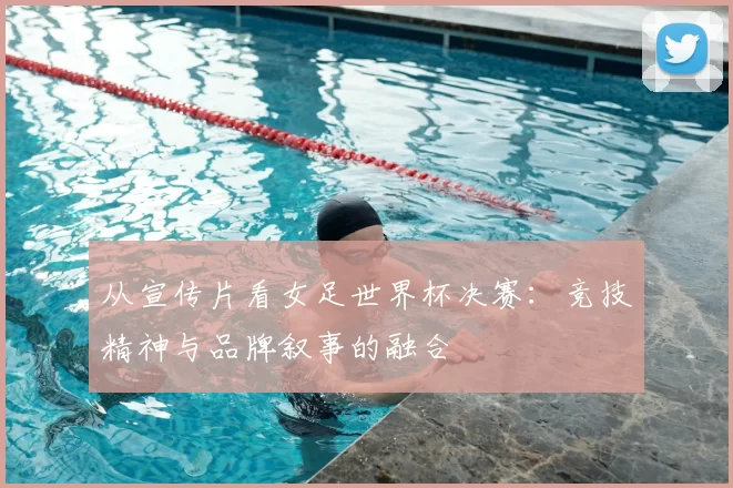 从宣传片看女足世界杯决赛:竞技精神与品牌叙事的融合