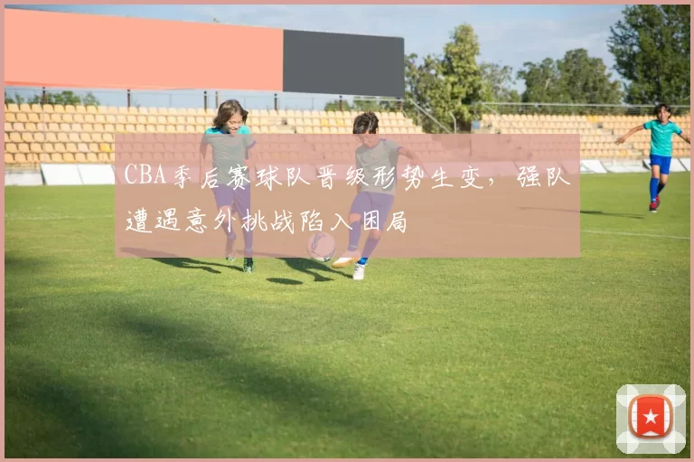 CBA季后赛球队晋级形势生变，强队遭遇意外挑战陷入困局