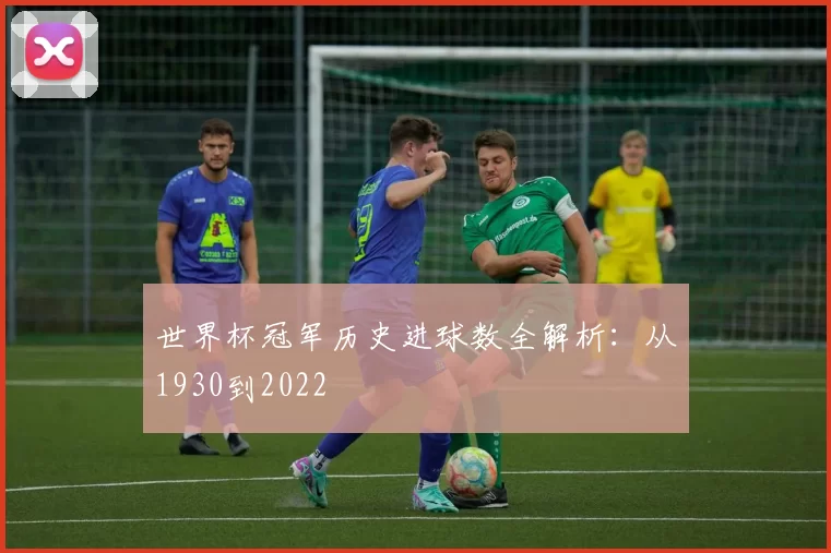 世界杯冠军历史进球数全解析:从1930到2022