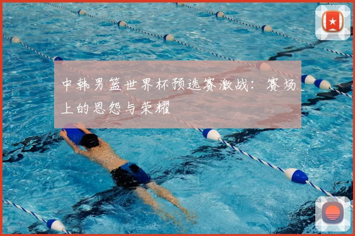 中韩男篮世界杯预选赛激战：赛场上的恩怨与荣耀