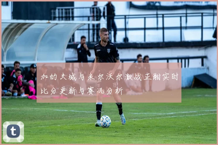 加的夫城与米尔沃尔激战正酣实时比分更新与赛况分析