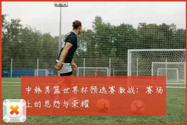 中韩男篮世界杯预选赛激战:赛场上的恩怨与荣耀