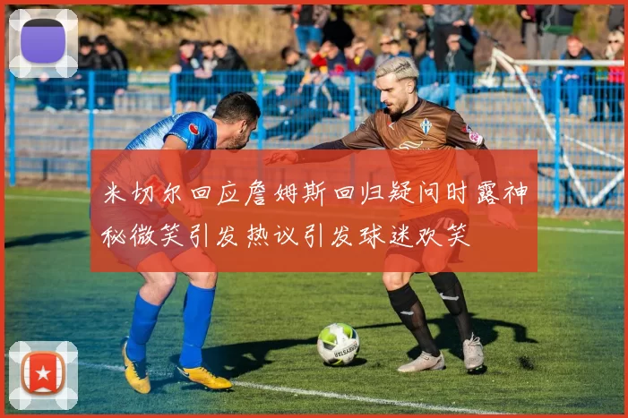 米切尔回应詹姆斯回归疑问时露神秘微笑引发热议引发球迷欢笑