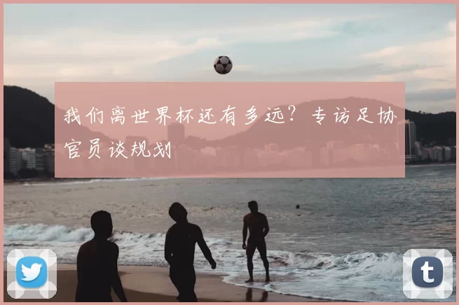 我们离世界杯还有多远?专访足协官员谈规划