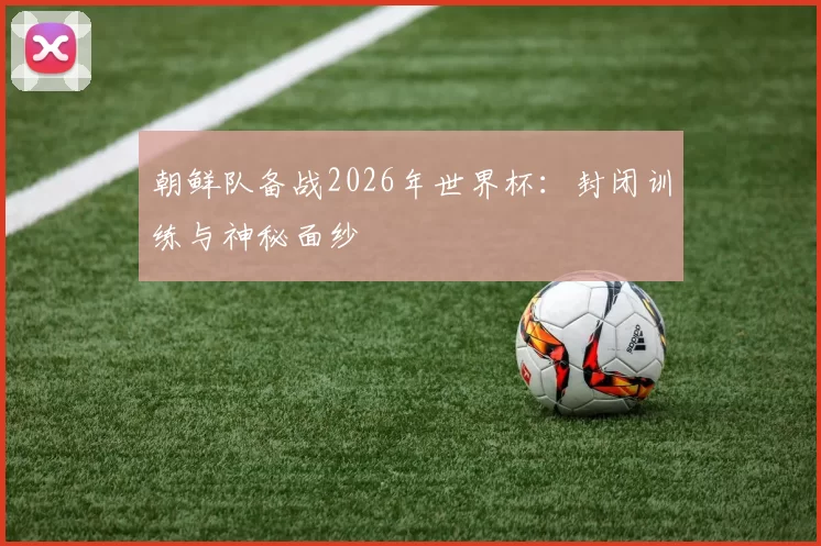 朝鲜队备战2026年世界杯:封闭训练与神秘面纱