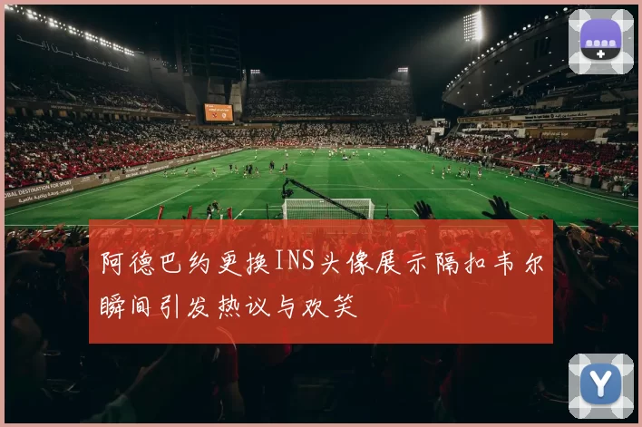 阿德巴约更换INS头像展示隔扣韦尔瞬间引发热议与欢笑