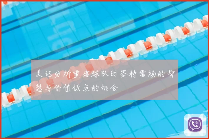 美记分析重建球队时签特雷杨的智慧与价值低点的机会