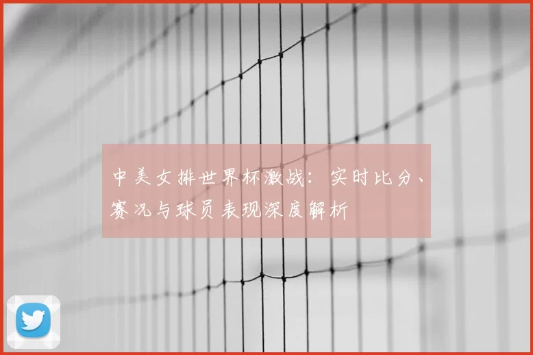 中美女排世界杯激战：实时比分、赛况与球员表现深度解析