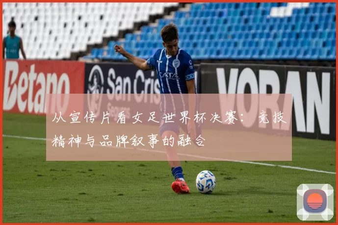 从宣传片看女足世界杯决赛:竞技精神与品牌叙事的融合
