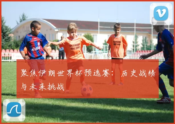 聚焦伊朗世界杯预选赛：历史战绩与未来挑战