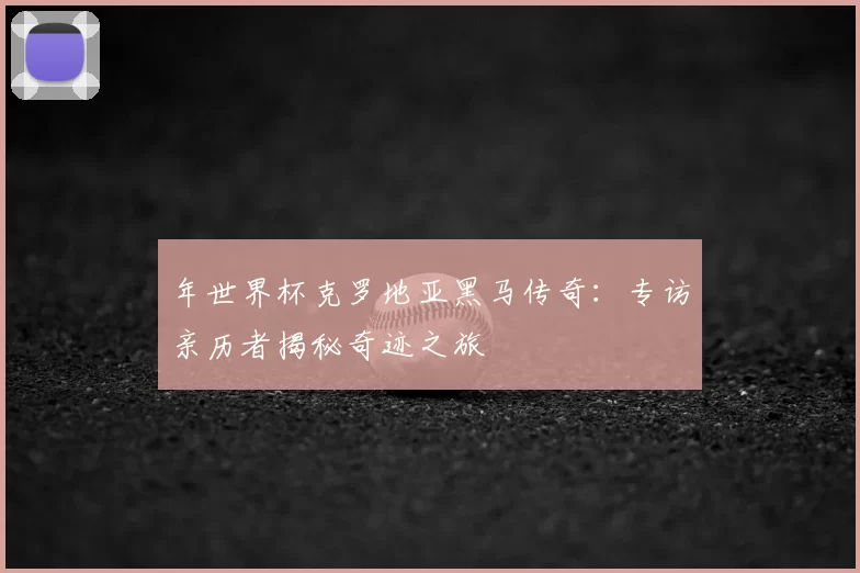 年世界杯克罗地亚黑马传奇:专访亲历者揭秘奇迹之旅