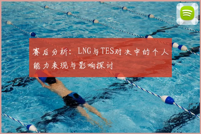 赛后分析:LNG与TES对决中的个人能力表现与影响探讨