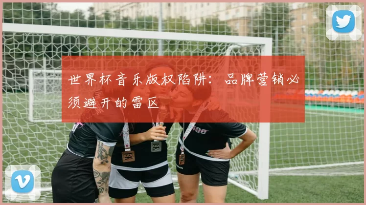 世界杯音乐版权陷阱:品牌营销必须避开的雷区