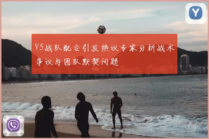 V5战队配合引发热议专家分析战术争议与团队默契问题