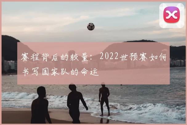 赛程背后的较量:2022世预赛如何书写国家队的命运