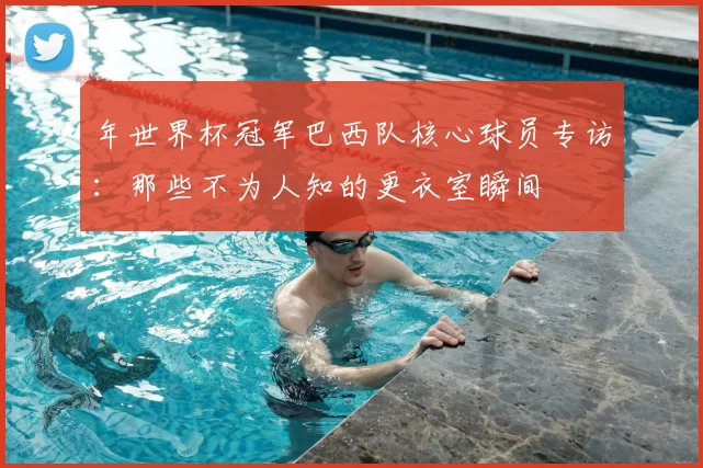 年世界杯冠军巴西队核心球员专访:那些不为人知的更衣室瞬间