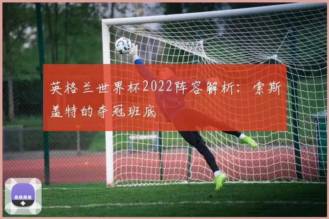 英格兰世界杯2022阵容解析:索斯盖特的夺冠班底