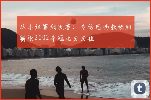 从小组赛到决赛:专访巴西教练组解读2002夺冠比分历程
