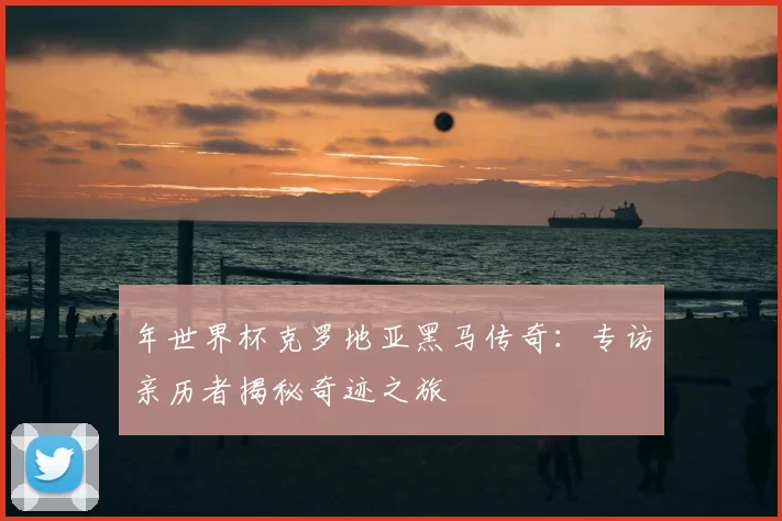 年世界杯克罗地亚黑马传奇:专访亲历者揭秘奇迹之旅