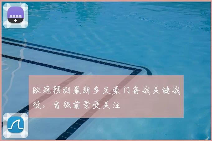 欧冠预测最新多支豪门备战关键战役,晋级前景受关注