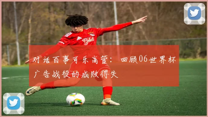 对话百事可乐高管:回顾06世界杯广告战役的成败得失
