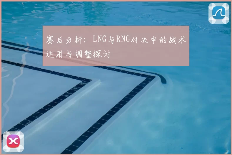 赛后分析:LNG与RNG对决中的战术运用与调整探讨