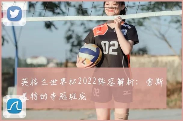 英格兰世界杯2022阵容解析：索斯盖特的夺冠班底