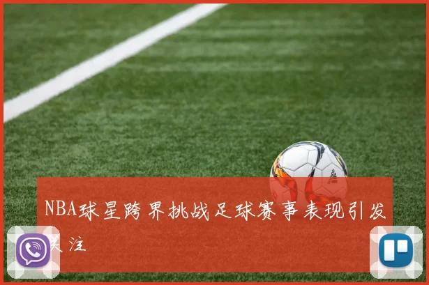 NBA球星跨界挑战足球赛事表现引发关注