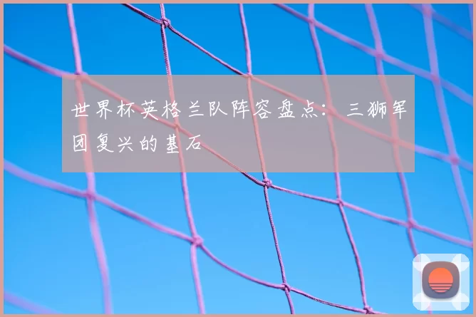 世界杯英格兰队阵容盘点:三狮军团复兴的基石