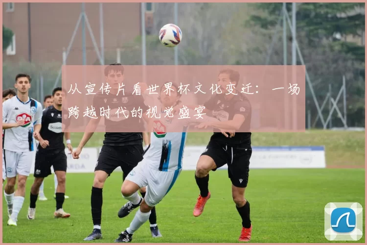 从宣传片看世界杯文化变迁:一场跨越时代的视觉盛宴