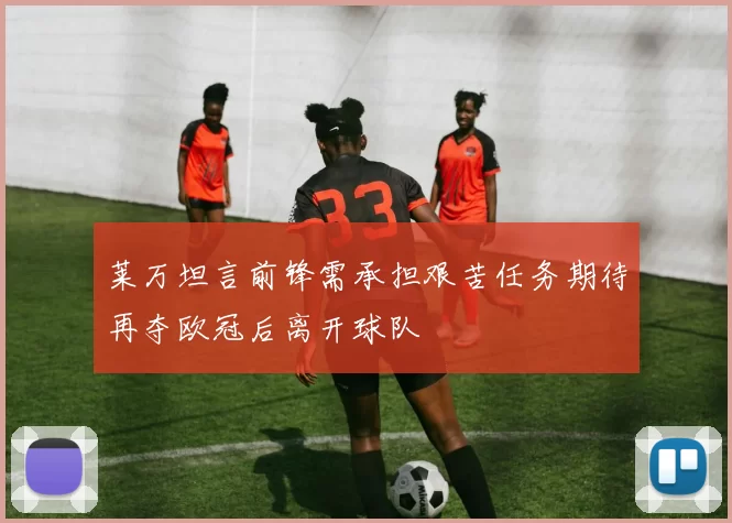 莱万坦言前锋需承担艰苦任务期待再夺欧冠后离开球队