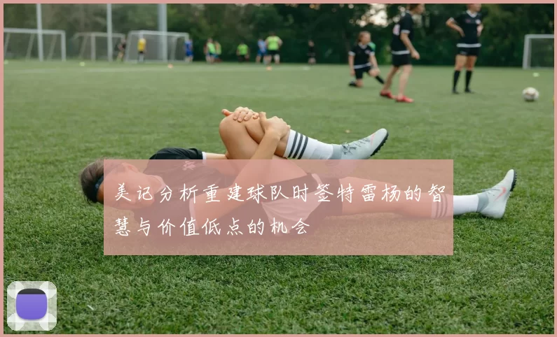 美记分析重建球队时签特雷杨的智慧与价值低点的机会