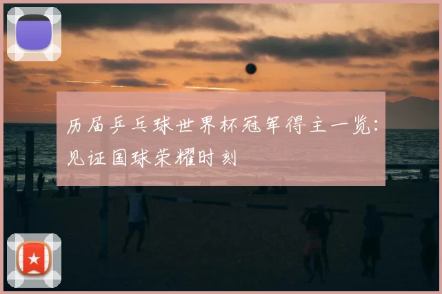 历届乒乓球世界杯冠军得主一览:见证国球荣耀时刻
