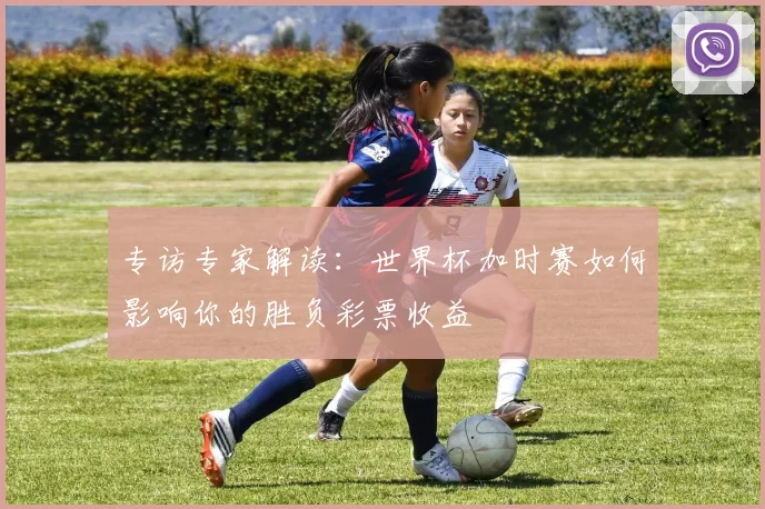 专访专家解读：世界杯加时赛如何影响你的胜负彩票收益