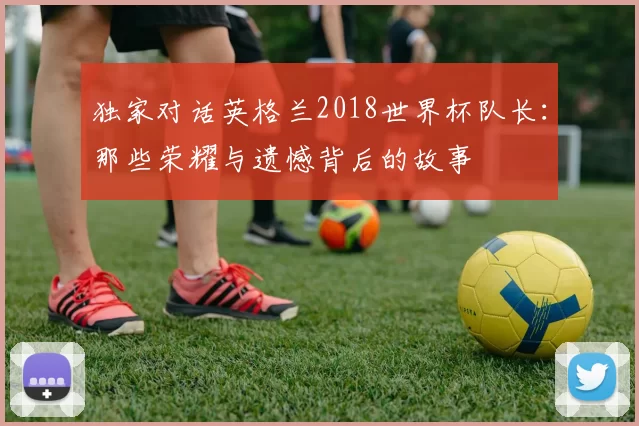 独家对话英格兰2018世界杯队长:那些荣耀与遗憾背后的故事