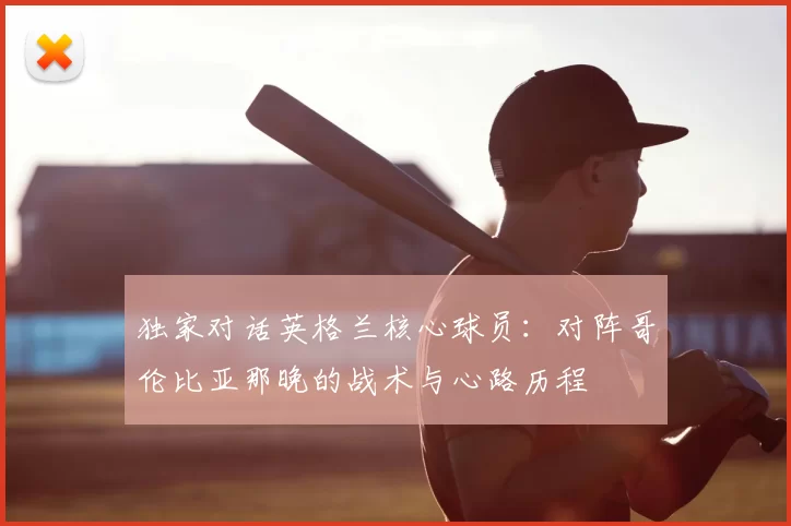 独家对话英格兰核心球员:对阵哥伦比亚那晚的战术与心路历程