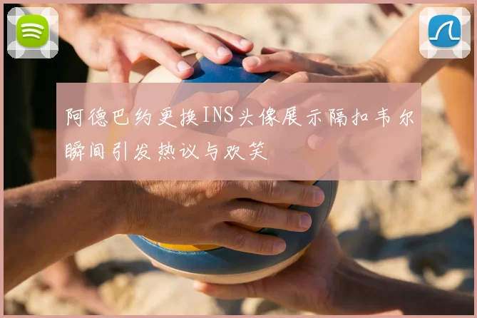 阿德巴约更换INS头像展示隔扣韦尔瞬间引发热议与欢笑