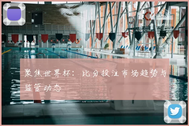 聚焦世界杯：比分投注市场趋势与监管动态