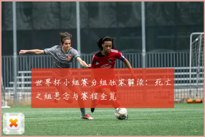 世界杯小组赛分组独家解读:死亡之组悬念与赛程全览