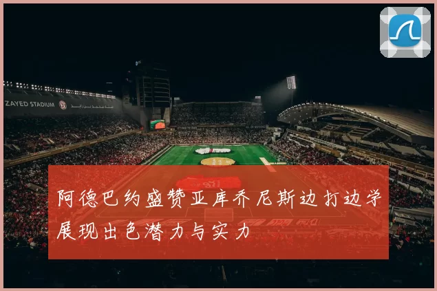 阿德巴约盛赞亚库乔尼斯边打边学展现出色潜力与实力